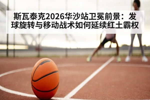 斯瓦泰克2026华沙站卫冕前景:发球旋转与移动战术如何延续红土霸权