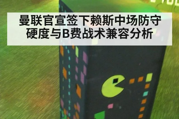 曼联官宣签下赖斯中场防守硬度与B费战术兼容分析